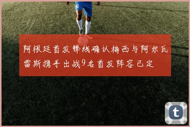 阿根廷首发锋线确认梅西与阿尔瓦雷斯携手出战9名首发阵容已定